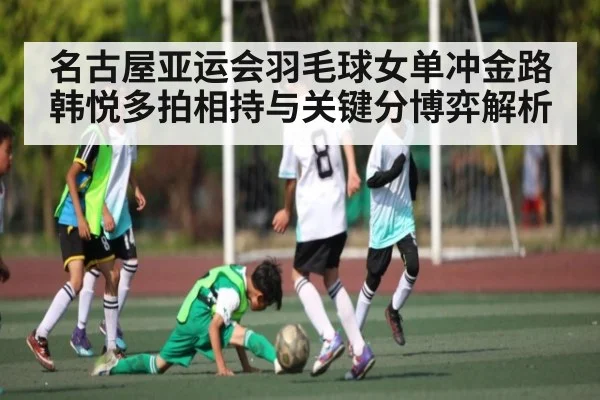 名古屋亚运会羽毛球女单冲金路 韩悦多拍相持与关键分博弈解析
