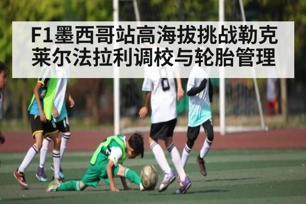 F1墨西哥站高海拔挑战勒克莱尔法拉利调校与轮胎管理