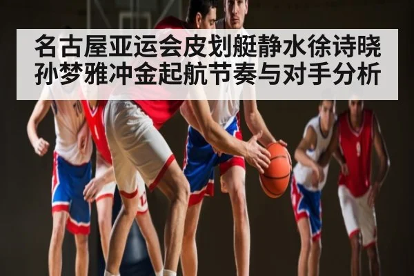 名古屋亚运会皮划艇静水徐诗晓孙梦雅冲金起航节奏与对手分析
