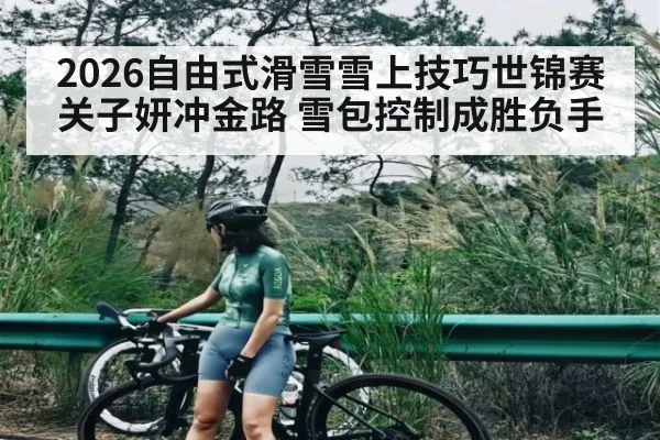 2026自由式滑雪雪上技巧世锦赛关子妍冲金路 雪包控制成胜负手